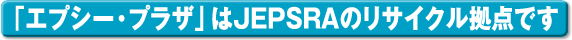 「エプシー・プラザ」はJEPSRAのリサイクル拠点です
